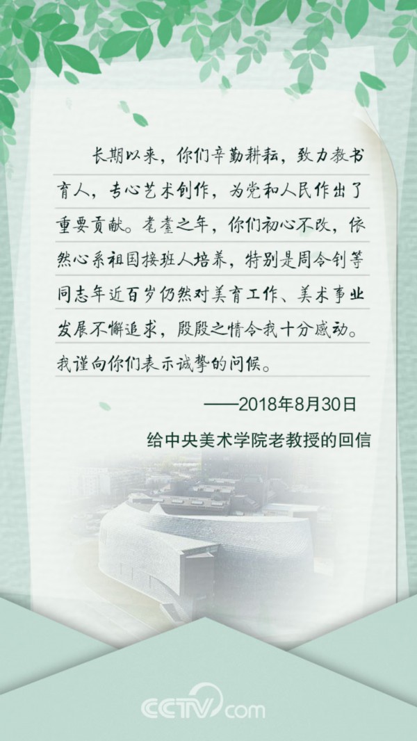 　　给中央美术学院老教授的回信 　　长期以来，你们辛勤耕耘，致力教书育人，专心艺术创作，为党和人民作出了重要贡献。耄耋之年，你们初心不改，依然心系祖国接班人培养，特别是周令钊等同志年近百岁仍然对美育工作、美术事业发展不懈追求，殷殷之情令我十分感动。我谨向你们表示诚挚的问候。 　　&mdash;&mdash;2018年8月30日