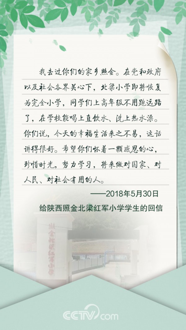 　　给陕西照金北梁红军小学学生的回信 　　我去过你们的家乡照金。在党和政府以及社会各界关心下，北梁小学即将恢复为完全小学，同学们上高年级不用跑远路了，在学校能喝上直饮水、洗上热水澡。你们说，今天的幸福生活来之不易，这话讲得很好。希望你们怀着一颗感恩的心，珍惜时光，努力学习，将来做对国家、对人民、对社会有用的人。 　　&mdash;&mdash;2018年5月30日